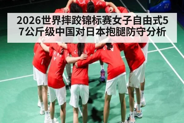 2026世界摔跤锦标赛女子自由式57公斤级中国对日本抱腿防守分析